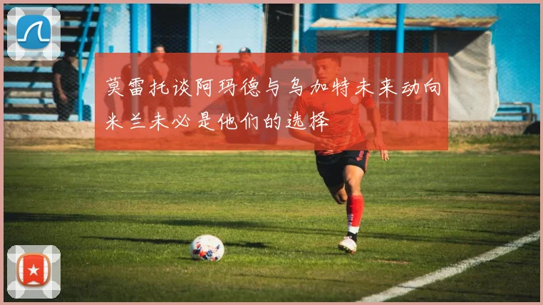 莫雷托谈阿玛德与乌加特未来动向米兰未必是他们的选择