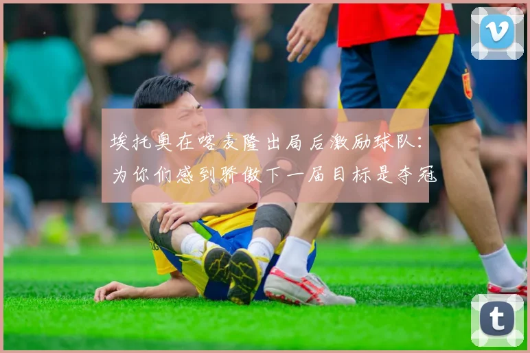 埃托奥在喀麦隆出局后激励球队：为你们感到骄傲下一届目标是夺冠