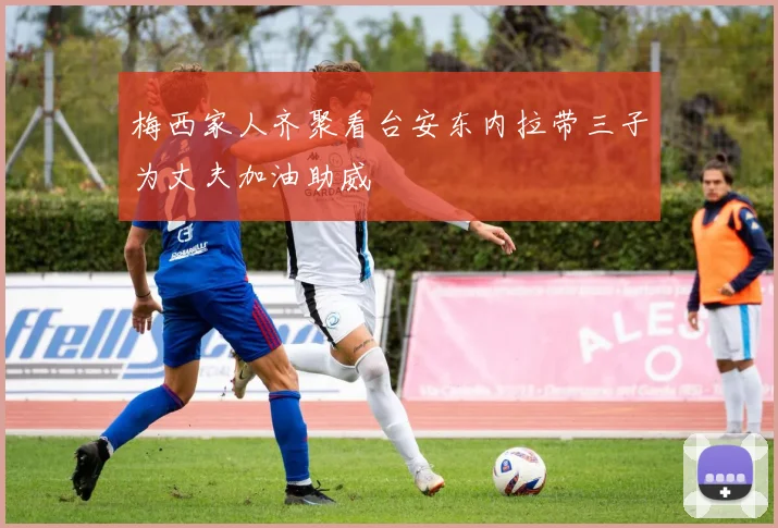 梅西家人齐聚看台安东内拉带三子为丈夫加油助威