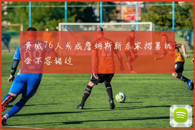 费城76人或成詹姆斯新东家招募机会不容错过