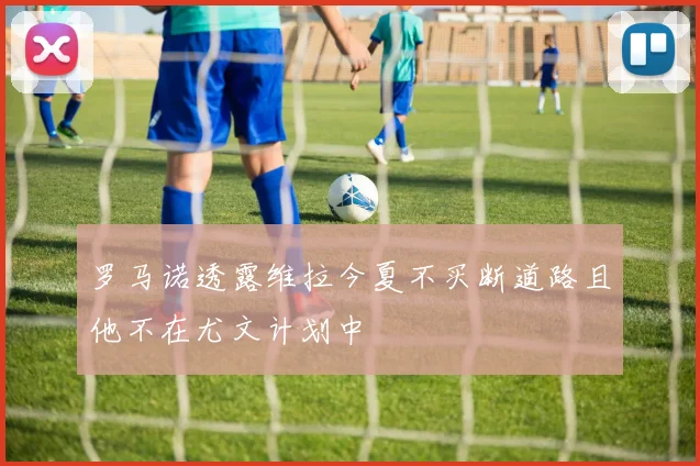 罗马诺透露维拉今夏不买断道路且他不在尤文计划中