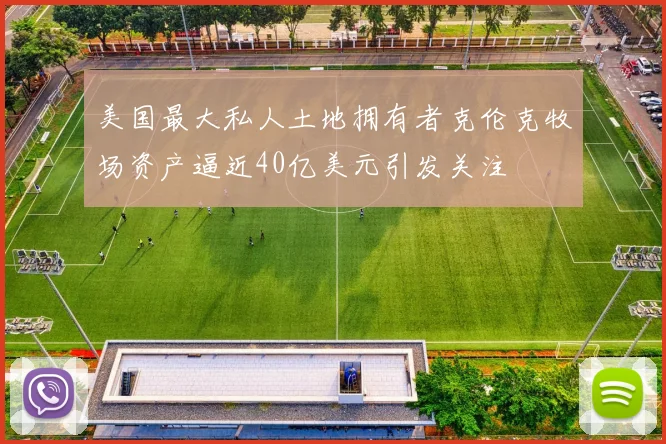 美国最大私人土地拥有者克伦克牧场资产逼近40亿美元引发关注