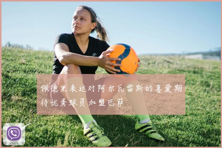 佩德里表达对阿尔瓦雷斯的喜爱期待优秀球员加盟巴萨