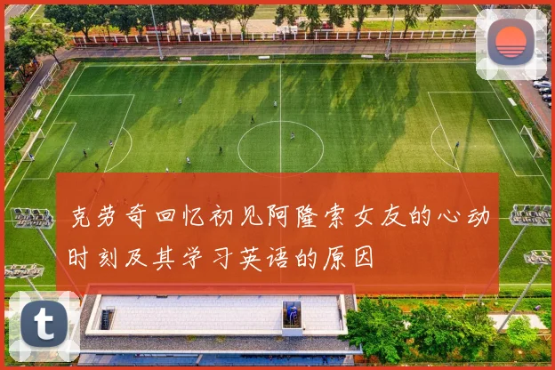 克劳奇回忆初见阿隆索女友的心动时刻及其学习英语的原因