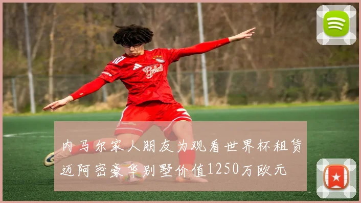 内马尔家人朋友为观看世界杯租赁迈阿密豪华别墅价值1250万欧元