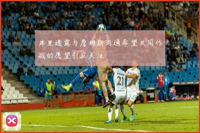 库里透露与詹姆斯沟通希望共同作战的愿望引发关注