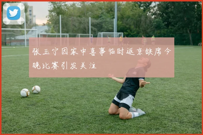 张玉宁因家中喜事临时返京缺席今晚比赛引发关注