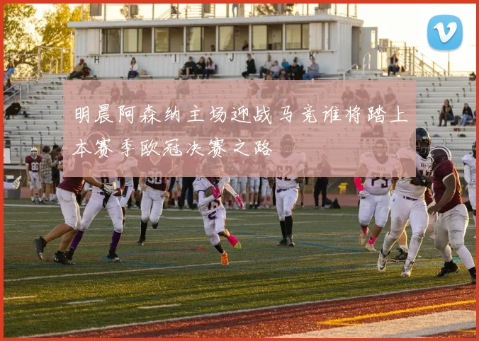 明晨阿森纳主场迎战马竞谁将踏上本赛季欧冠决赛之路