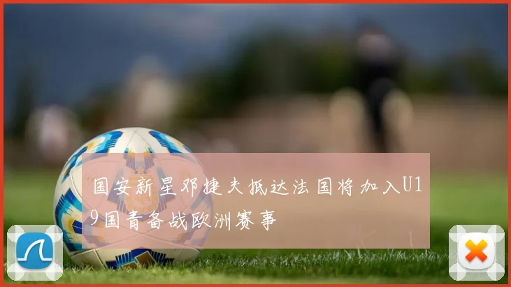 国安新星邓捷夫抵达法国将加入U19国青备战欧洲赛事