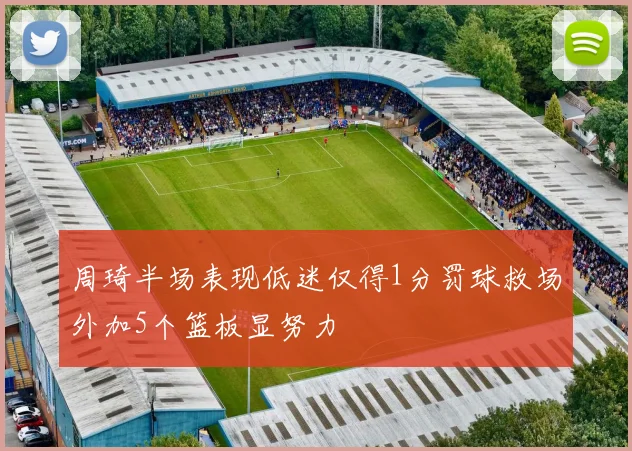 周琦半场表现低迷仅得1分罚球救场外加5个篮板显努力