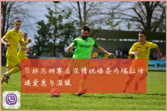 贝林厄姆赛后深情祝福委内瑞拉传递爱意与温暖