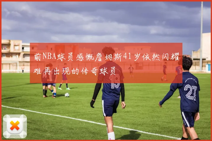 前NBA球员感慨詹姆斯41岁依然闪耀难再出现的传奇球员