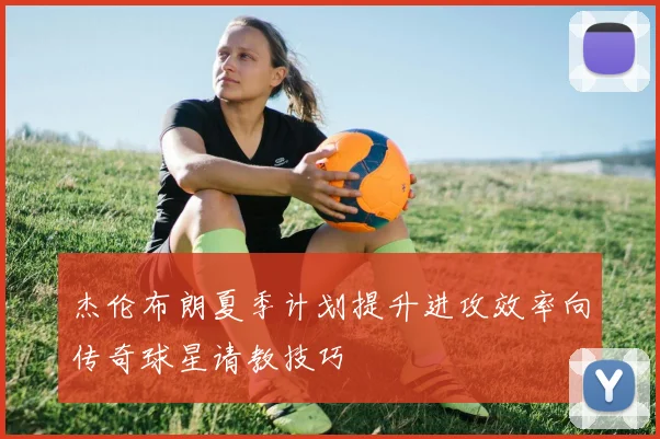 杰伦布朗夏季计划提升进攻效率向传奇球星请教技巧