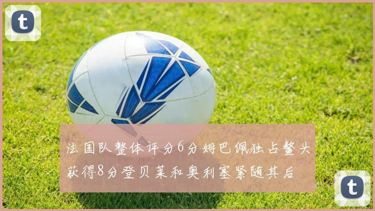 法国队整体评分6分姆巴佩独占鳌头获得8分登贝莱和奥利塞紧随其后