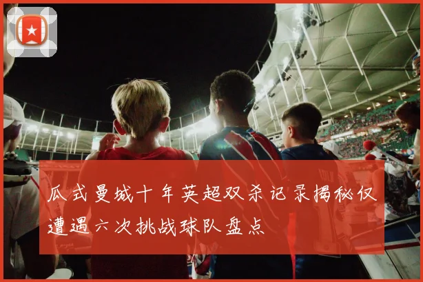 瓜式曼城十年英超双杀记录揭秘仅遭遇六次挑战球队盘点