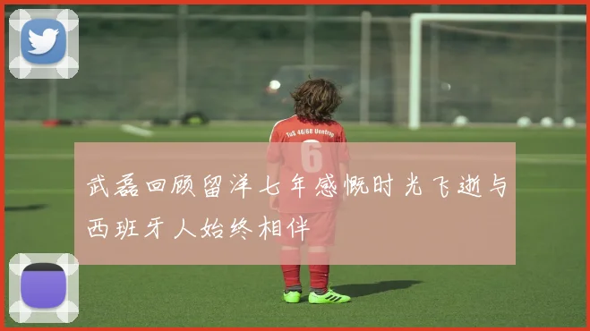 武磊回顾留洋七年感慨时光飞逝与西班牙人始终相伴