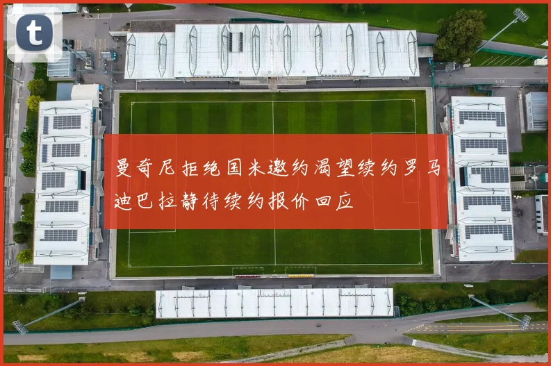 曼奇尼拒绝国米邀约渴望续约罗马迪巴拉静待续约报价回应