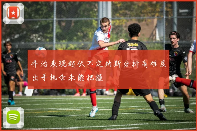 乔治表现起伏不定纳斯分析高难度出手机会未能把握