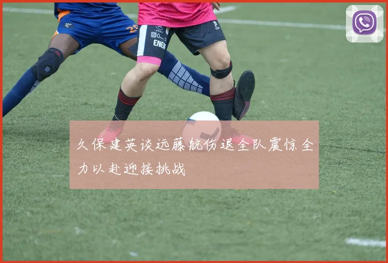 久保建英谈远藤航伤退全队震惊全力以赴迎接挑战