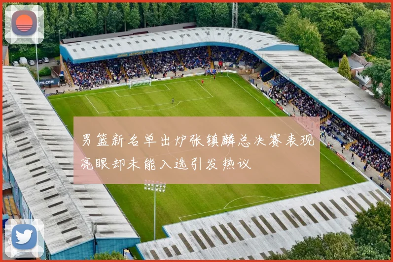 男篮新名单出炉张镇麟总决赛表现亮眼却未能入选引发热议