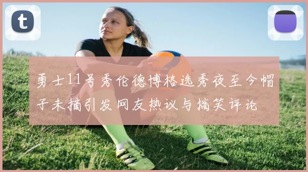 勇士11号秀伦德博格选秀夜至今帽子未摘引发网友热议与搞笑评论