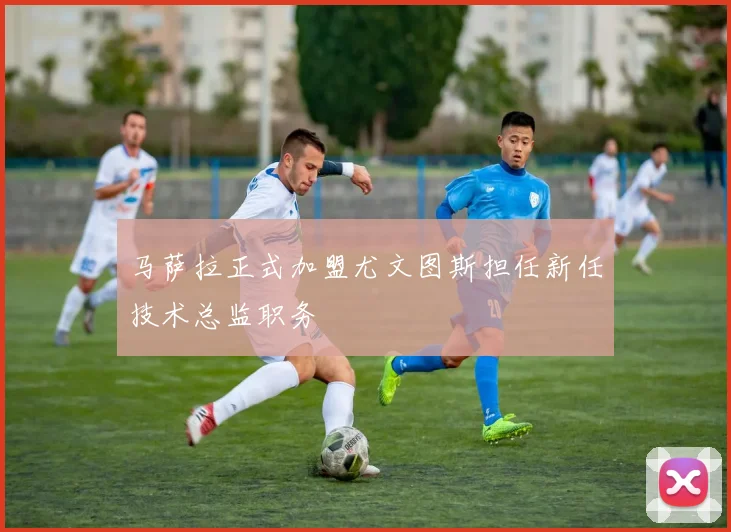 马萨拉正式加盟尤文图斯担任新任技术总监职务