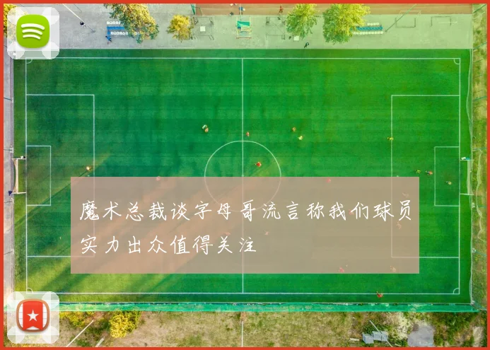 魔术总裁谈字母哥流言称我们球员实力出众值得关注
