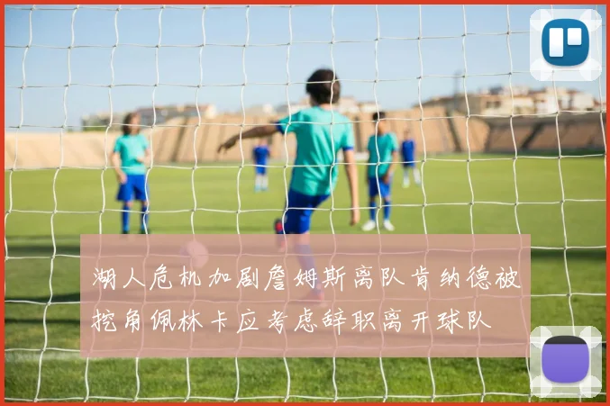 湖人危机加剧詹姆斯离队肯纳德被挖角佩林卡应考虑辞职离开球队